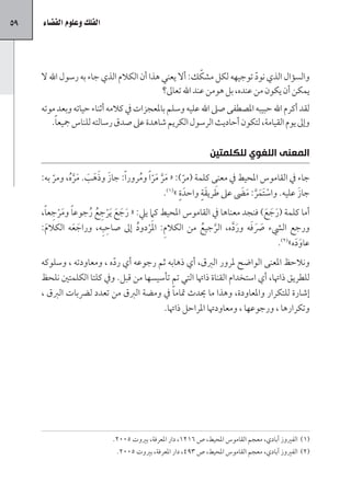 ‫95‬   ‫الفلك وعلوم الف�ضاء‬




                                                          ‫ّ‬
     ‫والسؤال الذي نود توجيهه لكل مشكك: أال يعني هذا أن الكالم الذي جاء به رسول اهلل ال‬
                                                                          ‫ّ‬
                                            ‫يمكن أن يكون من عنده، بل هومن عند اهلل تعاىل؟‬
     ‫لقد أكرم اهلل حبيبه املصطفى صىل اهلل عليه وسلم باملعجزات يف كالمه أثناء حياته وبعد موته‬
        ‫وإىل يوم القيامة، لتكون أحاديث الرسول الكريم شاهدة عىل صدق رسالته للناس مجيع ًا.‬


                                                               ‫المعنى اللغوي للكلمتين‬

         ‫ّ‬    ‫َ َ َ َ َ َّ ُ‬
     ‫جاء يف القاموس املحيط يف معنى كلمة (مر): « مر مر ًا ومرور ًا: جاز وذهب. مره، ومر به:‬
                                   ‫َ َّ َ ّ ُ‬       ‫ّ‬
                                              ‫ٍ (1)‬      ‫َ ٍَ‬        ‫ْ َ َّ َ َ‬       ‫َ‬
                                             ‫جاز عليه. واستَمر: مىض عىل طريقة واحدَ ة » .‬
     ‫أما كلمة (رجع) فنجد معناها يف القاموس املحيط كام ييل: « رجع َيرجع رجوع ًا ومرجع ًا،‬
          ‫َْ ِ‬        ‫َ َ َ ْ ِ ُ ُ‬                                          ‫َ َ َ‬
        ‫َ‬         ‫َ َ‬       ‫ِ‬
     ‫ورجع اليشء رصفه ورده، الرجيع من الكالم: املَردود إىل صاحبِه، وراجعه الكالم:‬
                                    ‫ِ ْ ُ‬              ‫َّ ُ‬       ‫َ َ َ َ َّ‬
                                                                                   ‫عاوده»(2).‬
                                                                                         ‫ََ‬
     ‫ونالحظ املعنى الواضح ملرور الربق، أي ذهابه ثم رجوعه أي رده ، ومعاودته ، وسلوكه‬
                           ‫ّ‬
     ‫للطريق ذاهتا، أي استخدام القناة ذاهتا التي تم تأسيسها من قبل. ويف كلتا الكلمتني نلحظ‬
     ‫إشارة للتكرار واملعاودة، وهذا ما يدث متام ًا يف ومضة الربق من تعدد لرضبات الربق ،‬
                                         ‫وتكرارها ، ورجوعها ، ومعاودهتا املراحل ذاهتا.‬




                            ‫(1) الفريوز آبادي، معجم القاموس املحيط، ص 6121، دار املعرفة، بريوت 5002.‬
                             ‫(2) الفريوز آبادي، معجم القاموس املحيط، ص 394، دار املعرفة، بريوت 5002.‬
 
