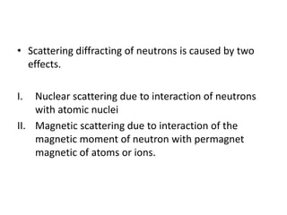 • Scattering diffracting of neutrons is caused by two
effects.
I. Nuclear scattering due to interaction of neutrons
with atomic nuclei
II. Magnetic scattering due to interaction of the
magnetic moment of neutron with permagnet
magnetic of atoms or ions.
 