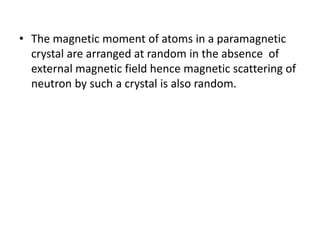 • The magnetic moment of atoms in a paramagnetic
crystal are arranged at random in the absence of
external magnetic field hence magnetic scattering of
neutron by such a crystal is also random.
 