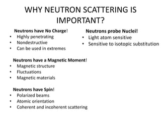 WHY NEUTRON SCATTERING IS
IMPORTANT?
Neutrons have No Charge!
• Highly penetrating
• Nondestructive
• Can be used in extremes
Neutrons have a Magnetic Moment!
• Magnetic structure
• Fluctuations
• Magnetic materials
Neutrons have Spin!
• Polarized beams
• Atomic orientation
• Coherent and incoherent scattering
Neutrons probe Nuclei!
• Light atom sensitive
• Sensitive to isotopic substitution
 