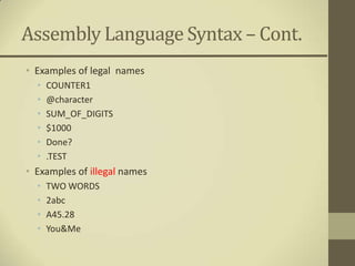 Assembly Language Syntax – Cont.
• Examples of legal names
  •   COUNTER1
  •   @character
  •   SUM_OF_DIGITS
  •   $1000
  •   Done?
  •   .TEST
• Examples of illegal names
  •   TWO WORDS
  •   2abc
  •   A45.28
  •   You&Me
 