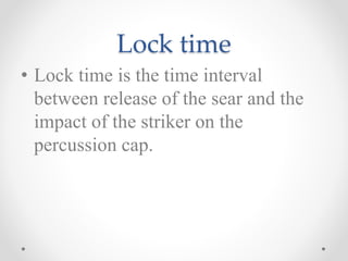 Lock time
• Lock time is the time interval
between release of the sear and the
impact of the striker on the
percussion cap.
 