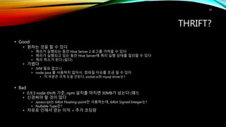 THRIFT?
• Good
• 원하는 것을 할 수 있다
• 쿼리가 실행되는 동안 Hive Server 2 로그를 가져올 수 있다
• 쿼리가 실행되고 있는 동안 Hive Server에 쿼리 실행 상태를 질의할 수 있다
• 쿼리 취소가 된다 (쉽다)
• 가볍다
• JVM 필요 없으니
• node-java 를 사용하지 않아서 컴파일 이슈를 조금 덜 수 있다
• 이 부분은 크게 도움 안된다, socket.io와 mysql driver는?
• Bad
• 0.9.3 node-thrift 기준, npm 설치를 마치면 30MB가 넘는다 (왜?)
• 신경써야 할 것이 많다
• Javascript는 64bit Floating-point만 사용하는데, 64bit Signed Integer는?
• Nullable Type은?
• 자유로 인해서 얻는 이익 < 추가 코딩량
14
 