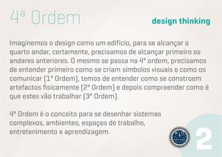 4ª Ordem
design thinking
Imaginemos o design como um edifício, para se alcançar o
quarto andar, certamente, precisamos de alcançar primeiro os
andares anteriores. O mesmo se passa na 4ª ordem, precisamos
de entender primeiro como se criam símbolos visuais e como os
comunicar (1ª Ordem), temos de entender como se constroem
artefactos fisicamente (2ª Ordem) e depois compreender como é
que estes vão trabalhar (3ª Ordem).
4ª Ordem é o conceito para se desenhar sistemas
complexos, ambientes, espaços de trabalho,
entretenimento e aprendizagem.