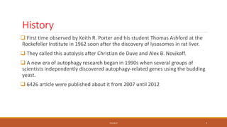 History
 First time observed by Keith R. Porter and his student Thomas Ashford at the
Rockefeller Institute in 1962 soon after the discovery of lysosomes in rat liver.
 They called this autolysis after Christian de Duve and Alex B. Novikoff.
 A new era of autophagy research began in 1990s when several groups of
scientists independently discovered autophagy-related genes using the budding
yeast.
 6426 article were published about it from 2007 until 2012
PAVAN R 5
 