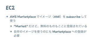 EC2
4 AWS Marketplace でイメージ（AMI）を subscribe して
使う
4 "Market" だけど、無料のものもここに登録されている
4 自作のイメージを使うのにも Marketplace への登録が
必要
 
