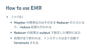How to use EMR
4 （つづき）
4 Mapper の標準出力はそのまま Reducer の入力とな
り、reduce 処理も行われる
4 Reducer の結果は output で指定した場所に出力
4 処理が全て終われば、インスタンスは全て自動で
terminate される
 