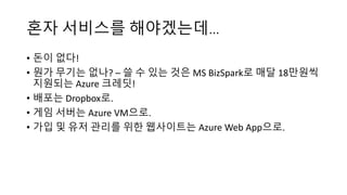 혼자 서비스를 해야겠는데…
• 돈이 없다!
• 뭔가 무기는 없나? – 쓸 수 있는 것은 MS BizSpark로 매달 18만원씩
지원되는 Azure 크레딧!
• 배포는 Dropbox로.
• 게임 서버는 Azure VM으로.
• 가입 및 유저 관리를 위한 웹사이트는 Azure Web App으로.
 