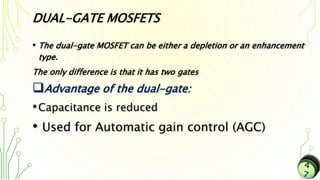 DUAL-GATE MOSFETS
• The dual-gate MOSFET can be either a depletion or an enhancement
type.
The only difference is that it has two gates
Advantage of the dual-gate:
•Capacitance is reduced
• Used for Automatic gain control (AGC)
 