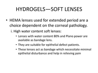 HYDROGELS—SOFT LENSES
• HEMA lenses used for extended period are a
choice dependent on the corneal pathology.
i. High water content soft lenses:
• Lenses with water content 80% and Plano power are
available as bandage lens.
• They are suitable for epithelial defect patients.
• These lenses act as bandage which necessitate minimal
epithelial disturbance and help in relieving pain
 