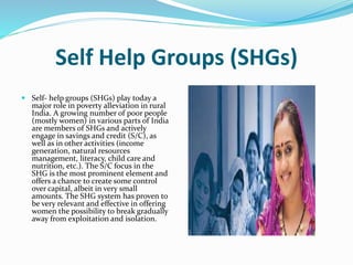 Self Help Groups (SHGs)
 Self- help groups (SHGs) play today a
major role in poverty alleviation in rural
India. A growing number of poor people
(mostly women) in various parts of India
are members of SHGs and actively
engage in savings and credit (S/C), as
well as in other activities (income
generation, natural resources
management, literacy, child care and
nutrition, etc.). The S/C focus in the
SHG is the most prominent element and
offers a chance to create some control
over capital, albeit in very small
amounts. The SHG system has proven to
be very relevant and effective in offering
women the possibility to break gradually
away from exploitation and isolation.
 