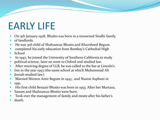 EARLY LIFE
 On 5th January 1928, Bhutto was born in a renowned Sindhi family
 of landlords.
 He was 3rd child of Shahnawaz Bhutto and Khursheed Begum.
 completed his early education from Bombay’s Cathedral High
 School
 In 1947, he joined the University of Southern California to study
 political science, later on went to Oxford and studied law.
 After receiving degree of LLB, he was called to the bar at Lincoln's
 Inn in the year 1953 (the same school at which Muhammad Ali
 Jinnah studied law).
 Married Shireen Amir Begum in 1943 , and Nusrat Asphani in
 1951.
 His first child Benazir Bhutto was born in 1953. After her Murtaza,
 Sanam and Shahnawaz Bhutto were born.
 Took over the management of family and estate after his father’s
 death.
 