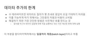 데이터 추가의 한계
● 수 테라바이트만 되더라도 질의가 몇 초내로 응답이 오길 기대하기 어려움
● 이를 가능하게 하기 위해서는 그만큼의 자원과 비용이 소비됨
● 해결하기 위한 가장 간단한 방법은 사전계산 뷰를 만드는 것
○ 질의를 마스터 데이터 집합에 대해 직접 실행하는 대신 사전 계산된 뷰에 대해 실행
이 부분을 람다아키텍처에서는 일괄처리 계층(batch layer)이라고 부름
 