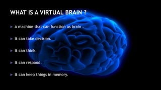 WHAT IS A VIRTUAL BRAIN ?
 A machine that can function as brain .
 It can take decision.
 It can think.
 It can respond.
 It can keep things in memory.
 
