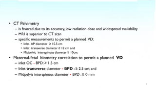 • CT Pelvimetry
– is favored due to its accuracy, low radiation dose and widespread availability
– MRI is superior to CT scan
– specific measurements to permit a planned VD:
• Inlet AP diameter ≥ 10.5 cm
• Inlet transverse diameter ≥ 12 cm and
• Midpelvic interspinous diameter ≥ 10cm.
• Maternal-fetal biometry correlation to permit a planned VD
– inlet OC - BPD: ≥ 1.5 cm
– Inlet transverse diameter - BPD : ≥ 2.5 cm; and
– Midpelvis interspinous diameter - BPD : ≥ 0 mm
9
 