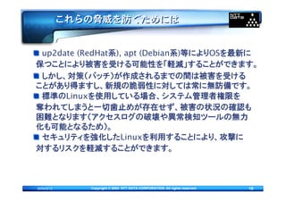 これらの脅威を防ぐためには


 up2date (RedHat系), apt (Debian系)等によりOSを最新に
保つことにより被害を受ける可能性を「軽減」することができます。
 しかし、対策（パッチ）が作成されるまでの間は被害を受ける
ことがあり得ますし、新規の脆弱性に対しては常に無防備です。
 標準のLinuxを使用している場合、システム管理者権限を
奪われてしまうと一切歯止めが存在せず、被害の状況の確認も
困難となります（アクセスログの破壊や異常検知ツールの無力
化も可能となるため）。
 セキュリティを強化したLinuxを利用することにより、攻撃に
対するリスクを軽減することができます。



2004/5/12      Copyright © 2004 NTT DATA CORPORATION. All rights reserved.   16
 