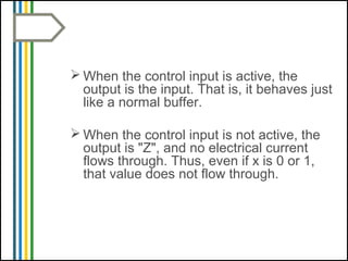  When the control input is active, the
output is the input. That is, it behaves just
like a normal buffer.
 When the control input is not active, the
output is "Z", and no electrical current
flows through. Thus, even if x is 0 or 1,
that value does not flow through.
 
