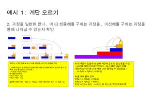 예시 1 : 계단 오르기
2. 과정을 일반화 한다 . 이 때 최종해를 구하는 과정을 , 이전해를 구하는 과정을
통해 나타낼 수 있는지 확인
계단이 3 개인 경우일 때 3 번째 계단에 오르기전 상황을 가정
- 3 번째 계단이 오르려면 첫 번째 계단 혹은 두 번째 계단에 있어야 함 (1 칸
혹은 2 칸 움직일 수 있으므로 )
=> F(3) = F(2) + F(1)
숫자를 늘려보면
F(4) = F(3) + F(2)
F(5) = F(4) + F(3)
일반화 하면 F(N) = F(N-1) + F(N-2), 이때 기본 조건 , F(1) = 1, F(2) = 2
N 개 계단이 있을때 N 번째 계단에 오르기 전 상황을 가정
- N 번째 계단에 오르기 전에는 (N-1) 혹은 (N-2) 번째
계단에 있어야 함 (1 칸 혹은 2 칸 움직일 수 있으므로 )
=> F(N) = F(N-1) + F(N-2)
N 을 계속 줄여 보자
F(N-1) = F(N-2) + F(N-3)
F(N-2) = F(N-3) + F(N-4)
F(3) = F(2) + F(1) => F(2) 와 F(1) 은 직접 구해야 함
 