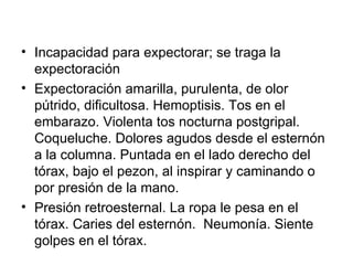 Incapacidad para expectorar; se traga la expectoración Expectoración amarilla, purulenta, de   olor pútrido, dificultosa. Hemoptisis. Tos en el embarazo. Violenta tos nocturna postgripal.  Coqueluche. Dolores agudos desde el esternón a la columna. Puntada en el lado derecho del tórax, bajo el pezon, al inspirar y caminando o por presión de la mano.  Presión retroesternal. La ropa le pesa en el tórax. Caries del esternón.  Neumonía. Siente golpes en el tórax. 