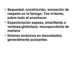 Sequedad, constricción, sensación de raspado en la faringe;   Tos irritante, sobre todo al anochecer   Expectoración espesa, amarillenta o verdosa;globulosa; mucopurulenta de mañana   Dolores torácicos en loscostados, generalmente punzantes   