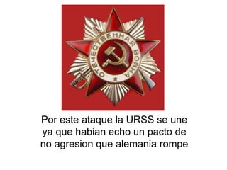 Por este ataque la URSS se une ya que habian echo un pacto de no agresion que alemania rompe