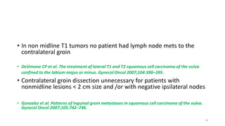 • In non midline T1 tumors no patient had lymph node mets to the
contralateral groin
• DeSimone CP et al. The treatment of lateral T1 and T2 squamous cell carcinoma of the vulva
confined to the labium majus or minus. Gynecol Oncol 2007;104:390–395.
• Contralateral groin dissection unnecessary for patients with
nonmidline lesions < 2 cm size and /or with negative ipsilateral nodes
• Gonzalez et al. Patterns of inguinal groin metastases in squamous cell carcinoma of the vulva.
Gynecol Oncol 2007;105:742–746.
18
 
