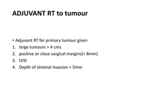 ADJUVANT RT to tumour
• Adjuvant RT for primary tumour given
1. large tumours > 4 cms
2. positive or close surgical margins(< 8mm)
3. LVSI
4. Depth of stromal invasion > 5mm
 