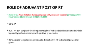 ROLE OF ADJUVANT POST OP RT
• Kunos et al. Pelvic Radiation therapy compared with pelvic node resection for node positive
vulvar cancer. Obstet Gynecol. 114:537-546.2009
• GOG 37
• RCT , N= 114 surgically treated patients (after radical local excision and bilateral
inguinal lymphadenectomy)with positive groin nodes
• Randomised to ipsilateral pelvic node dissection vs RT to bilateral pelvis and
groins
 