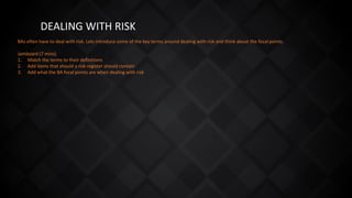 DEALING WITH RISK
BAs often have to deal with risk. Lets introduce some of the key terms around dealing with risk and think about the focal points.
Jamboard (7 mins)
1. Match the terms to their definitions
2. Add items that should a risk register should contain
3. Add what the BA focal points are when dealing with risk
 