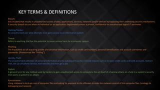 KEY TERMS & DEFINITIONS
Breach:
Any incident that results in unauthorized access of data, applications, services, networks and/or devices by bypassing their underlying security mechanisms.
A security breach occurs when an individual or an application illegitimately enters a private, confidential or unauthorized logical IT perimeter.
Hacking/Hacker:
An unauthorized user who attempts to or gains access to an information system.
Threat:
Refers to anything that has the potential to cause serious harm to a computer system.
Phishing:
The fraudulent act of acquiring private and sensitive information, such as credit card numbers, personal identification and account usernames and
passwords. (Pronounced like “fishing”.)
Identity Theft:
The unauthorized collection of personal information and its subsequent use for criminal reasons such as to open credit cards and bank accounts, redirect
mail, set up cell-phone service, rent vehicles and even get a job.
Exploit:
A general term for any method used by hackers to gain unauthorized access to computers, the act itself of a hacking attack, or a hole in a system's security
that opens a system to an attack.
Ransomware:
Using malware to lock up a set of computer files and asking for payment to the offender to undo the malware control of the computer files. (analogy to
kidnapping and ransom).
 