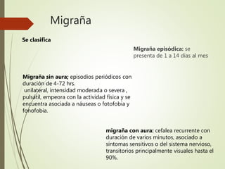 Migraña
Migraña episódica: se
presenta de 1 a 14 días al mes
Se clasifica
migraña con aura: cefalea recurrente con
duración de varios minutos, asociado a
síntomas sensitivos o del sistema nervioso,
transitorios principalmente visuales hasta el
90%.
Migraña sin aura; episodios periódicos con
duración de 4-72 hrs.
unilateral, intensidad moderada o severa ,
pulsátil, empeora con la actividad física y se
encuentra asociada a náuseas o fotofobia y
fonofobia.
 