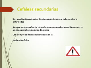 Cefaleas secundarias
Son aquellos tipos de dolor de cabeza que siempre se deben a alguna
enfermedad
Siempre se acompañan de otros síntomas que muchas veces llaman más la
atención que el propio dolor de cabeza
Casi siempre se detectan alteraciones en la
exploración física
 