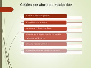 Cefalea por abuso de medicación
1-2% de la población general
principalmente en mujeres.
se presenta 15 días o más al mes
empeora con la ingesta excesiva y crónica de
determinados fármacos
entre ellos los más utilizados
ergotamina, triptanes, opioides, entre otros
 