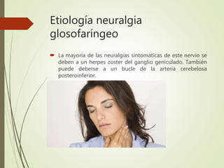 Etiología neuralgia
glosofaríngeo
 La mayoría de las neuralgias sintomáticas de este nervio se
deben a un herpes zoster del ganglio geniculado. También
puede deberse a un bucle de la arteria cerebelosa
posteroinferior.
 