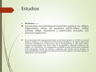 Estudios
 Resonancia magnetica
 Los estudios neurofisiológicos permiten explorar los reflejos
trigeminales: reflejo de parpadeo (blink-reflex), reflejo
corneal, reflejo maseterino y potenciales evocados con
estímulo trigeminal.
 En la neuralgia del vagoglosofaríngeo y del intermediario si la RM es normal
deberá realizarse una exploración otorrinolaringológica. Se deben descartar
procesos neoplásicos o infecciosos de la faringolaringe o del oído. Como
causas excepcionales del dolor están la megapofisis estiloide (síndrome de
Eagle) y la carotidinia. La megapófisis estiloide puede visualizarse mediante
una radiografía simple de cráneo y palparse por dentro de la faringe. La
hipersensibilidad a la palpación laterocervical del trayecto carotideo apoya el
diagnóstico de carotidinia.
 
