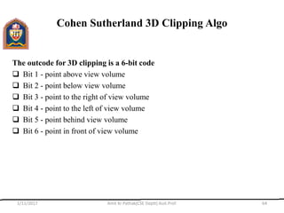 Cohen Sutherland 3D Clipping Algo
The outcode for 3D clipping is a 6-bit code
 Bit 1 - point above view volume
 Bit 2 - point below view volume
 Bit 3 - point to the right of view volume
 Bit 4 - point to the left of view volume
 Bit 5 - point behind view volume
 Bit 6 - point in front of view volume
1/11/2017 Amit Kr Pathak(CSE Deptt) Asst.Prof. 64
 