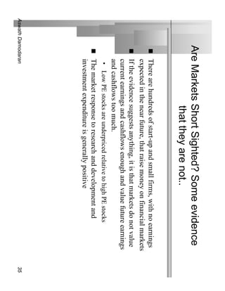 Are Markets Short Sighted? Some evidence
                     that they are not..
              There are hundreds of start-up and small firms, with no earnings
              expected in the near future, that raise money on financial markets
              If the evidence suggests anything, it is that markets do not value
              current earnings and cashflows enough and value future earnings
              and cashflows too much.
               • Low PE stocks are underpriced relative to high PE stocks
              The market response to research and development and
              investment expenditure is generally positive
Aswath Damodaran                                                                   35
 