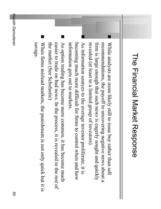 The Financial Market Response
              While analysts are more likely still to issue buy rather than sell
              recommendations, the payoff to uncovering negative news about a
              firm is large enough that such news is eagerly sought and quickly
              revealed (at least to a limited group of investors)
              As information sources to the average investor proliferate, it is
              becoming much more difficult for firms to control when and how
              information gets out to markets.
              As option trading has become more common, it has become much
              easier to trade on bad news. In the process, it is revealed to the rest of
              the market (See Scholastic)
              When firms mislead markets, the punishment is not only quick but it is
              savage.
Aswath Damodaran                                                                           50
 