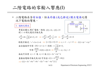二階電路的零輸入響應(I)
• 二階電路在含有初值，但未外接 (或已移走) 獨立電源之情
況下電路的響應。
1. 過阻尼情況
考慮右圖之 RLC 電路，假設 ,
則 t ＞ 0 時之電流方程式為
直接由電路方程式及 i(t) 可求出
⇒
1H 3 Ω
1
2F
+
−
v(t)
i(t)
特徵方程式：
由初值條件可得 同時
可得 ⇒
( )0 1Ai = ( )0 2v = Ｖ
00
1
0
tdi
L Ri idt V
dt C
+ + + =∫
2
2
0
d i di i
L R
dt dt C
+ + =
2
2
3 2 0
d i di
i
dt dt
+ + =⇒ ⇒
( ) 2
1 2
t t
i t Ae A e− −
= +( )( )1 2 0s s+ + =2
3 2 0s s+ + = ,1 1s = − 2 2s = −⇒ ⇒
( ) 1 20 1i A A= + =
( )
( ) ( )
0
3 0 0 =0
di
i v
dt
+ +
00
1 t
v idt V
C
= +∫
( )
1 2
0
2 = 5
di
A A
dt
= − − −
由此可求得 及 故1 3A = − 2 4A = ( ) 2
3 4t t
i t e e A− −
= − +
( )
( )
( )
di t
v t L Ri t
dt
= − −
( ) ( )2 2 2
3 8 9 12 6 4t t t t t t
v t e e e e e e− − − − − −
= − + + − = − Ｖ
⇒
Department of Electronic Engineering, NTUT14/33
 