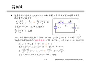 範例4
• 考慮右圖之電路，設 i(0) = v(0) = 0，且輸入為 10 V之直流電壓，此電
路之電壓方程式為
由於上式之特徵方程式為
因vf 和外加電源之形式 (此例為直流 ) 有關，故可設 (K 為常數，且 vf 為穩態響應)
1H 3 Ω
1
2
F
+
−
v t( )
i t( )
10 V若已知 ，其中 vn 為滿足
之解
因此 即
⇒
因此 ⇒
及 ⇒
可得 即
將 代入得 ⇒
2
2
sVd v R dv v
dt L dt LC LC
+ + =
2
2
3 +2 20
d v dv
v
dt dt
+ =
2
2
3 +2 0
d v dv
v
dt dt
+ =
n fv v v= +
2
3 2 0s s+ + = 1 21, 2s s= − = − 2
1 2
t t
nv Ae A e− −
= +
0+0+2 20K =
fv K=
10K =
( ) 2
1 2 10t t
n fv t v v Ae A e− −
= + = + +
( ) ( )
1 2
0 0
2 0
dv i
A A
dt C
= − − = =
( ) 1 20 10 0v A A= + + =
( ) ( )
( )2
1 22t tdv t i t
Ae A e
dt C
− −
= = − + −
( ) ( )2
20 10 10t t
v t e e− −
= − + + Ｖ
fv K=
1 220, 10A A= − =
Department of Electronic Engineering, NTUT21/33
 