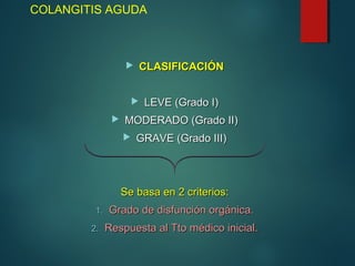 COLANGITIS AGUDA
 CLASIFICACIÓNCLASIFICACIÓN
 LEVE (Grado I)LEVE (Grado I)
 MODERADO (Grado II)MODERADO (Grado II)
 GRAVE (Grado III)GRAVE (Grado III)
Se basa en 2 criterios:Se basa en 2 criterios:
1.1. Grado de disfunción orgánica.Grado de disfunción orgánica.
2.2. Respuesta al Tto médico inicial.Respuesta al Tto médico inicial.
 