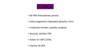 CLÍNICA
• 60-70% Antecedentes previos
• Cólico epigastrio e hipocodrio derecho >3 hrs
• Irradiación hombro, espalda, escápula
• Nauseas, vómitos 75%
• Fiebre no >38°C (75%)
• Ictericia 10-25%
 