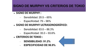  SIGNO DE MURPHY :
– Sensibilidad: 20.5 – 65%
– Especificidad: 79 – 96%
 SIGNO DE MURPHY ULTRASONOGRÁFICO:
– Sensibilidad: 63.0 – 86.3%
– Especificidad: 35.0 – 93.6%
 CRITERIOS DE TOKIO :
 SENSIBILIDAD: 91.2%
 ESPECIFICIDAD DE 96.9%
SIGNO DE MURPHY VS CRITERIOS DE TOKIO
 
