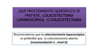 ¿QUÉ PROCEDIMIENTO QUIRÚRGICO SE
PREFIERE, COLECISTECTOMÍA
LAPAROSCÓPICA O COLECISTECTOMÍA
Recomendamos que la colecistectomía laparoscópica
es preferible que la colecistectomía abierta
(recomendación 1 , nivel A)
 