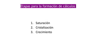 Etapas para la formación de cálculos
1. Saturación
2. Cristalización
3. Crecimiento
 