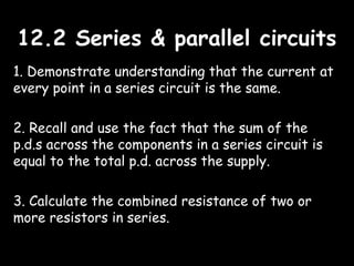 12.2 Series & parallel circuits12.2 Series & parallel circuits
1. Demonstrate understanding that the current at
every point in a series circuit is the same.
2. Recall and use the fact that the sum of the
p.d.s across the components in a series circuit is
equal to the total p.d. across the supply.
3. Calculate the combined resistance of two or
more resistors in series.