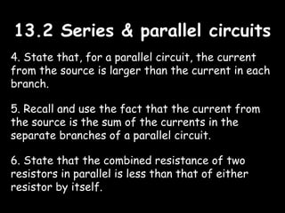 13.2 Series & parallel circuits13.2 Series & parallel circuits
4. State that, for a parallel circuit, the current
from the source is larger than the current in each
branch.
5. Recall and use the fact that the current from
the source is the sum of the currents in the
separate branches of a parallel circuit.
6. State that the combined resistance of two
resistors in parallel is less than that of either
resistor by itself.