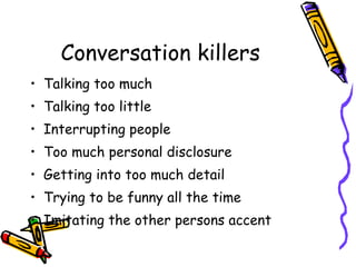 Conversation killers Talking too much Talking too little Interrupting people Too much personal disclosure Getting into too much detail Trying to be funny all the time Imitating the other persons accent 