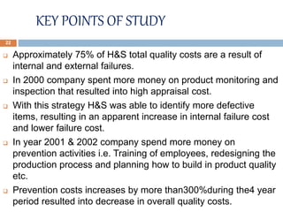 KEY POINTS OF STUDY
 Approximately 75% of H&S total quality costs are a result of
internal and external failures.
 In 2000 company spent more money on product monitoring and
inspection that resulted into high appraisal cost.
 With this strategy H&S was able to identify more defective
items, resulting in an apparent increase in internal failure cost
and lower failure cost.
 In year 2001 & 2002 company spend more money on
prevention activities i.e. Training of employees, redesigning the
production process and planning how to build in product quality
etc.
 Prevention costs increases by more than300%during the4 year
period resulted into decrease in overall quality costs.
22
 
