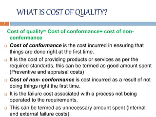 WHAT IS COST OF QUALITY?
Cost of quality= Cost of conformance+ cost of non-
conformance
 Cost of conformance is the cost incurred in ensuring that
things are done right at the first time.
 It is the cost of providing products or services as per the
required standards, this can be termed as good amount spent
(Preventive and appraisal costs)
 Cost of non- conformance is cost incurred as a result of not
doing things right the first time.
 It is the failure cost associated with a process not being
operated to the requirements.
 This can be termed as unnecessary amount spent (Internal
and external failure costs).
7
 
